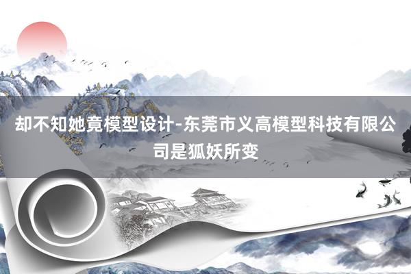 却不知她竟模型设计-东莞市义高模型科技有限公司是狐妖所变