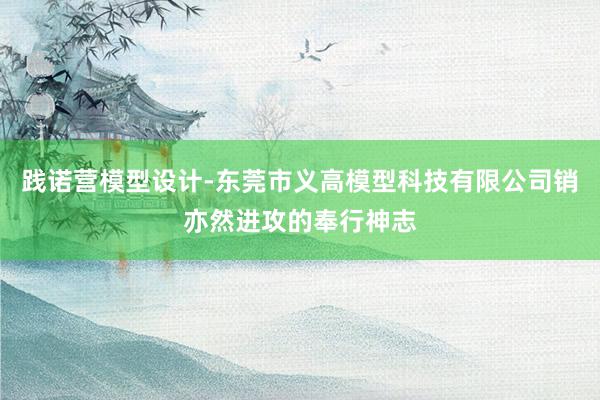 践诺营模型设计-东莞市义高模型科技有限公司销亦然进攻的奉行神志