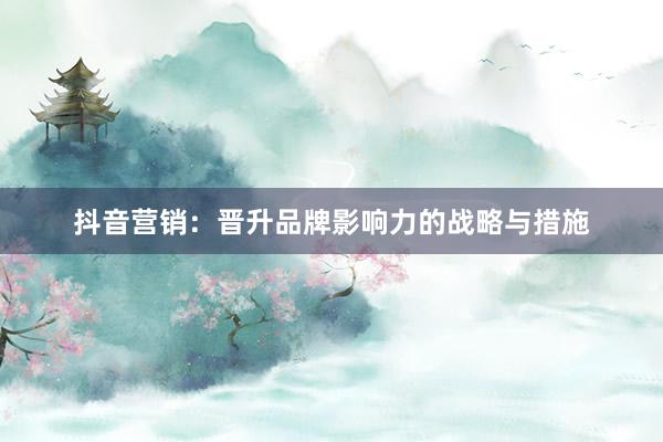 抖音营销：晋升品牌影响力的战略与措施
